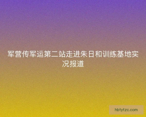 军营传军运第二站走进朱日和训练基地实况报道