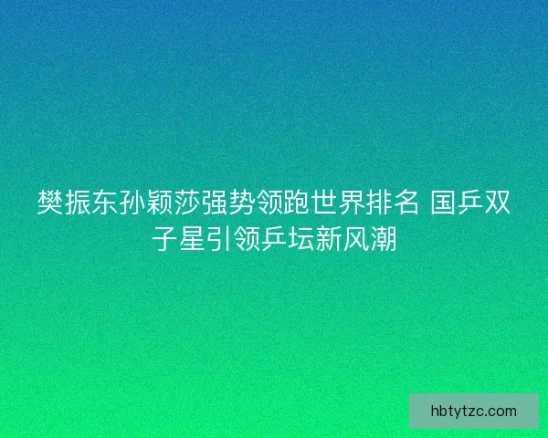 樊振东孙颖莎强势领跑世界排名 国乒双子星引领乒坛新风潮