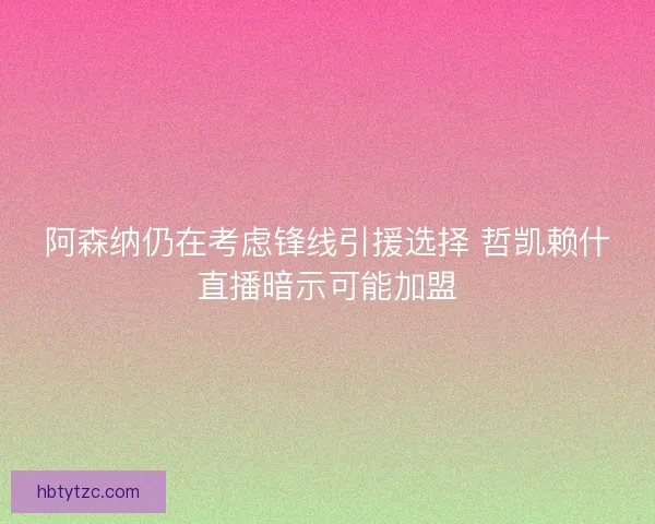 阿森纳仍在考虑锋线引援选择 哲凯赖什直播暗示可能加盟
