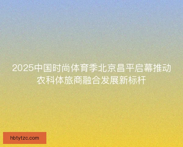 2025中国时尚体育季北京昌平启幕推动农科体旅商融合发展新标杆