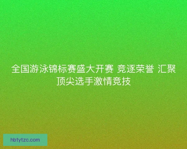 全国游泳锦标赛盛大开赛 竞逐荣誉 汇聚顶尖选手激情竞技