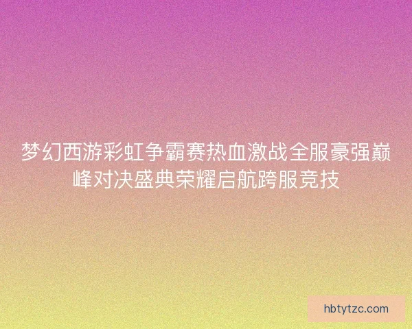 梦幻西游彩虹争霸赛热血激战全服豪强巅峰对决盛典荣耀启航跨服竞技