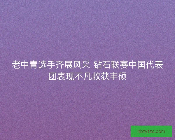 老中青选手齐展风采 钻石联赛中国代表团表现不凡收获丰硕