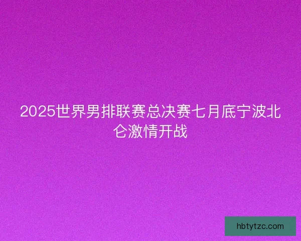 2025世界男排联赛总决赛七月底宁波北仑激情开战