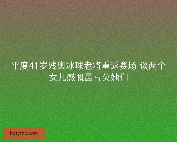 平度41岁残奥冰球老将重返赛场 谈两个女儿感慨最亏欠她们