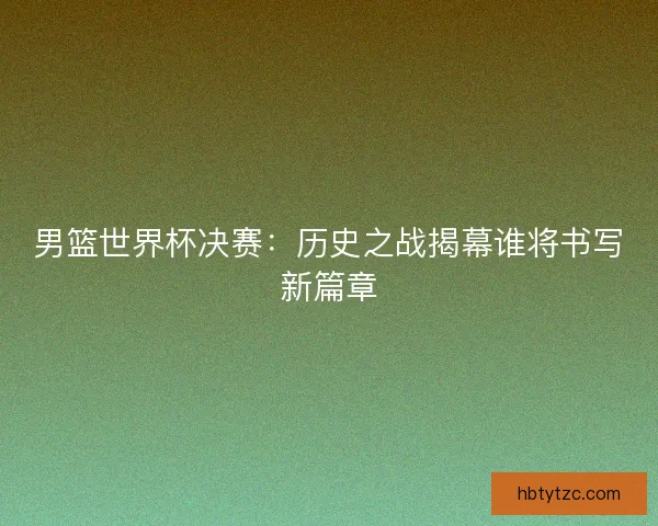 男篮世界杯决赛：历史之战揭幕谁将书写新篇章