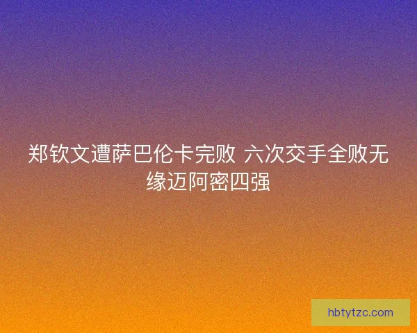 郑钦文遭萨巴伦卡完败 六次交手全败无缘迈阿密四强