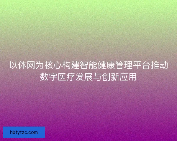 以体网为核心构建智能健康管理平台推动数字医疗发展与创新应用