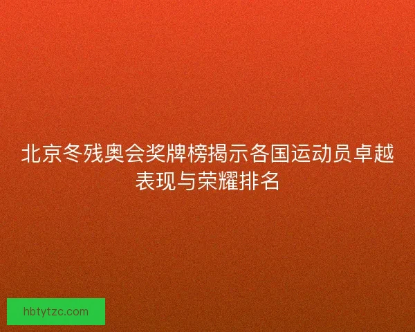 北京冬残奥会奖牌榜揭示各国运动员卓越表现与荣耀排名
