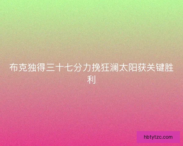 布克独得三十七分力挽狂澜太阳获关键胜利 布克独得三十七分力挽狂澜太阳获关键胜利