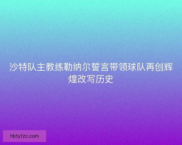沙特队主教练勒纳尔誓言带领球队再创辉煌改写历史