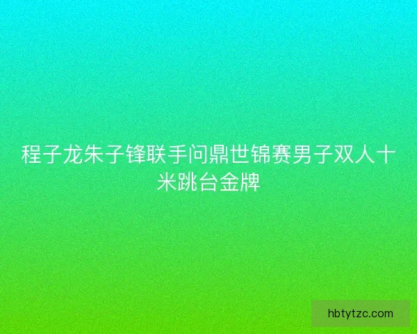 程子龙朱子锋联手问鼎世锦赛男子双人十米跳台金牌