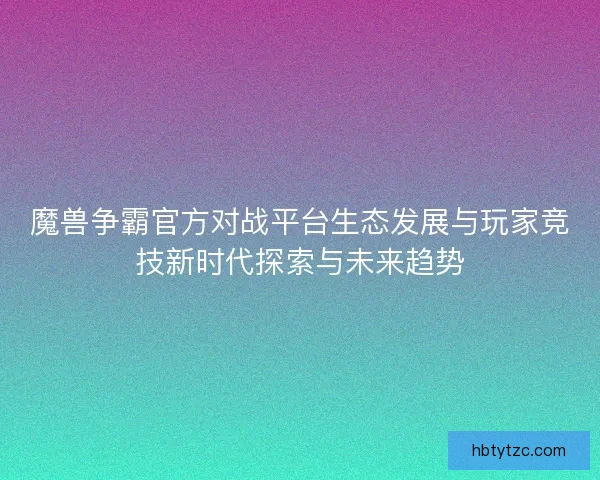 魔兽争霸官方对战平台生态发展与玩家竞技新时代探索与未来趋势