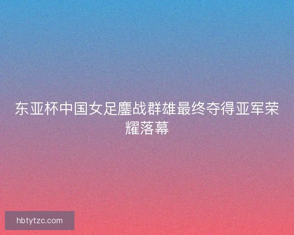 东亚杯中国女足鏖战群雄最终夺得亚军荣耀落幕