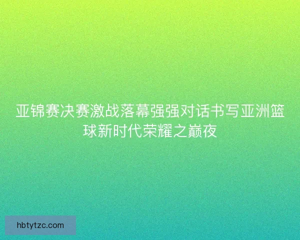 亚锦赛决赛激战落幕强强对话书写亚洲篮球新时代荣耀之巅夜