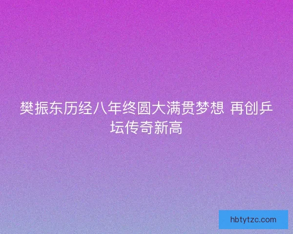 樊振东历经八年终圆大满贯梦想 再创乒坛传奇新高