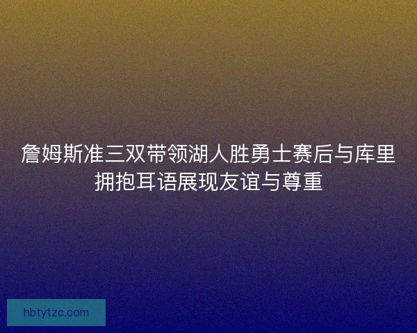 詹姆斯准三双带领湖人胜勇士赛后与库里拥抱耳语展现友谊与尊重