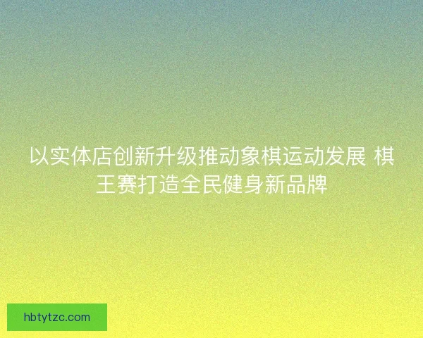 以实体店创新升级推动象棋运动发展 棋王赛打造全民健身新品牌