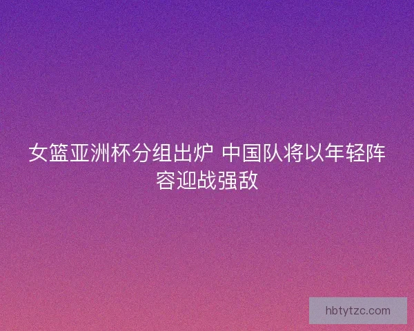女篮亚洲杯分组出炉 中国队将以年轻阵容迎战强敌