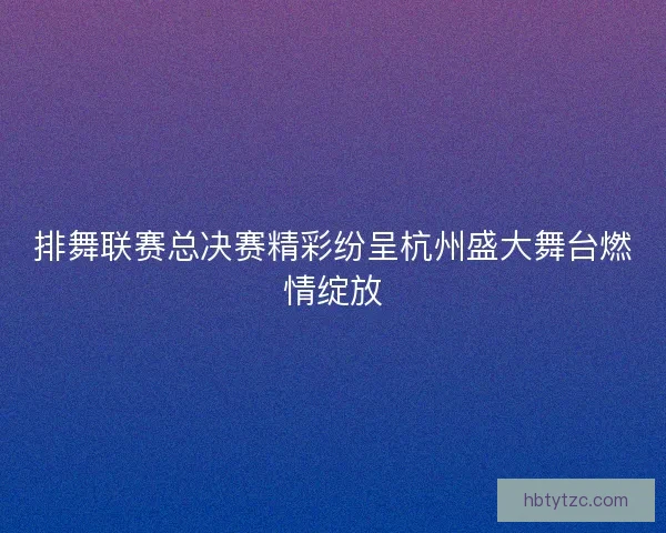 排舞联赛总决赛精彩纷呈杭州盛大舞台燃情绽放