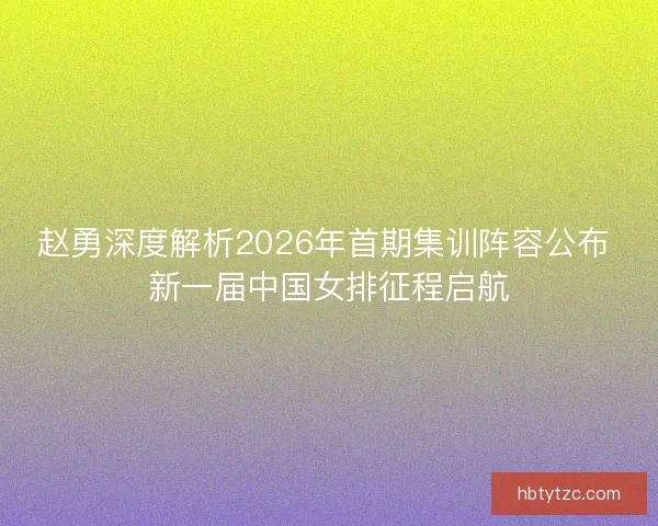 赵勇深度解析2026年首期集训阵容公布 新一届中国女排征程启航