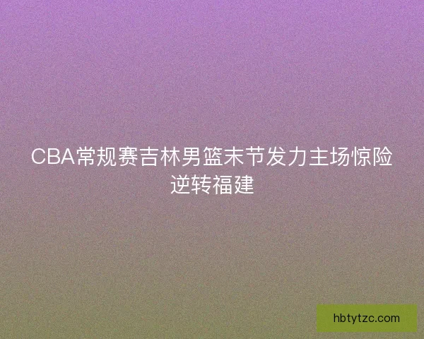 CBA常规赛吉林男篮末节发力主场惊险逆转福建