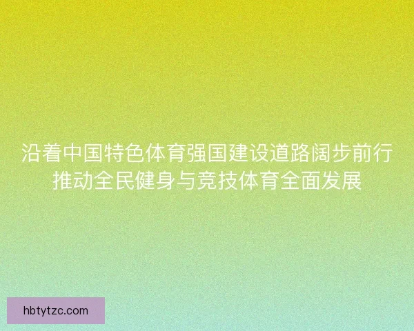 沿着中国特色体育强国建设道路阔步前行推动全民健身与竞技体育全面发展 沿着中国特色体育强国建设道路阔步前行推动全民健身与竞技体育全面发展