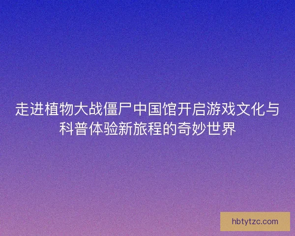 走进植物大战僵尸中国馆开启游戏文化与科普体验新旅程的奇妙世界