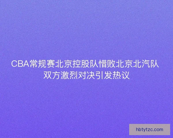 CBA常规赛北京控股队惜败北京北汽队 双方激烈对决引发热议