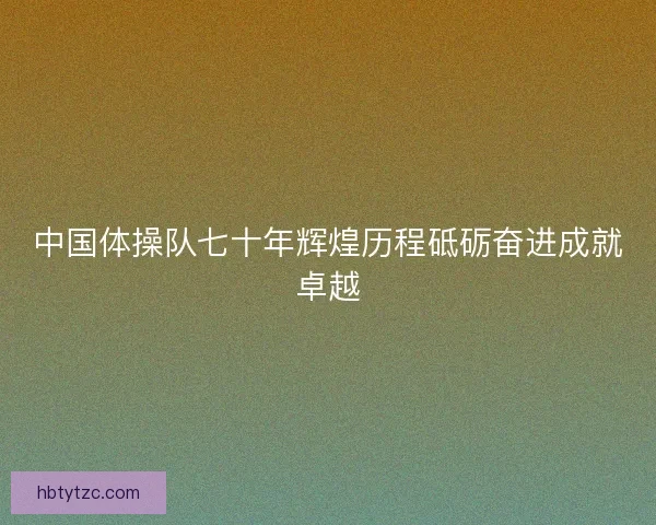 中国体操队七十年辉煌历程砥砺奋进成就卓越