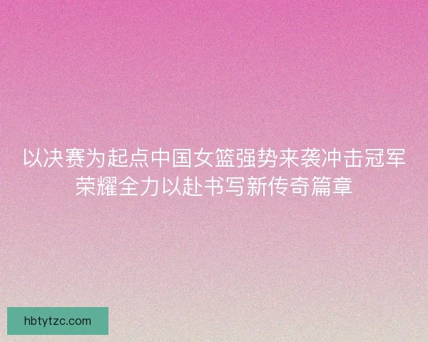 以决赛为起点中国女篮强势来袭冲击冠军荣耀全力以赴书写新传奇篇章 以决赛为起点中国女篮强势来袭冲击冠军荣耀全力以赴书写新传奇篇章