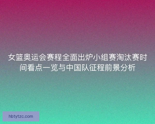 女篮奥运会赛程全面出炉小组赛淘汰赛时间看点一览与中国队征程前景分析