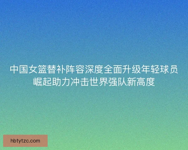 中国女篮替补阵容深度全面升级年轻球员崛起助力冲击世界强队新高度