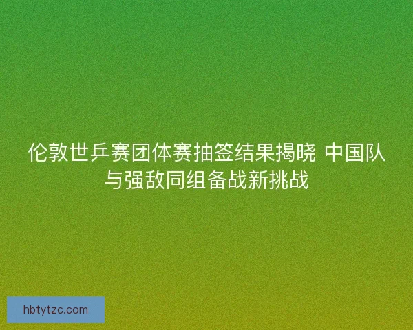 伦敦世乒赛团体赛抽签结果揭晓 中国队与强敌同组备战新挑战