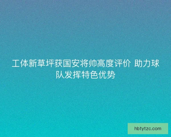 工体新草坪获国安将帅高度评价 助力球队发挥特色优势