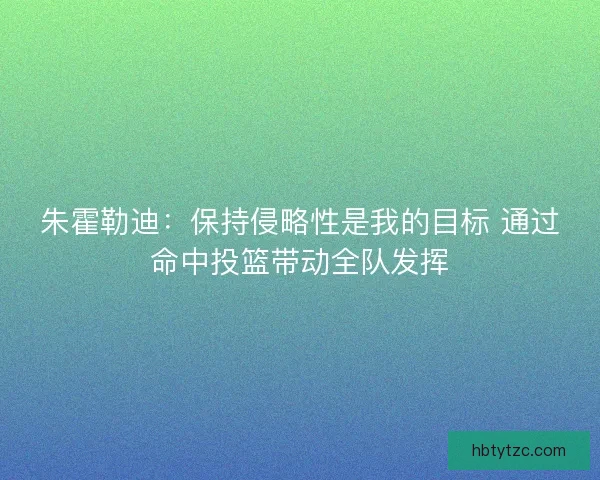 朱霍勒迪：保持侵略性是我的目标 通过命中投篮带动全队发挥