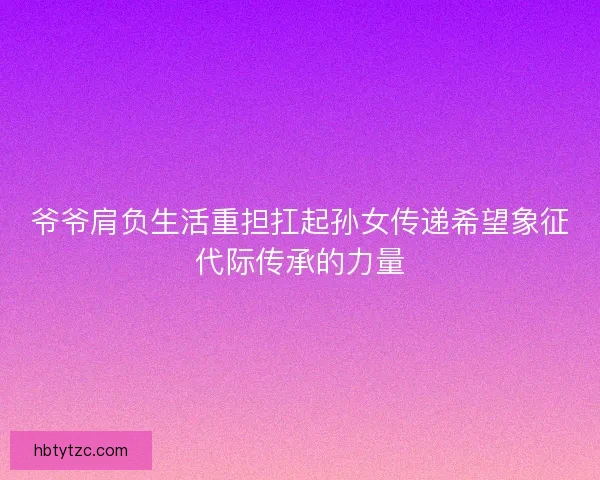 爷爷肩负生活重担扛起孙女传递希望象征代际传承的力量