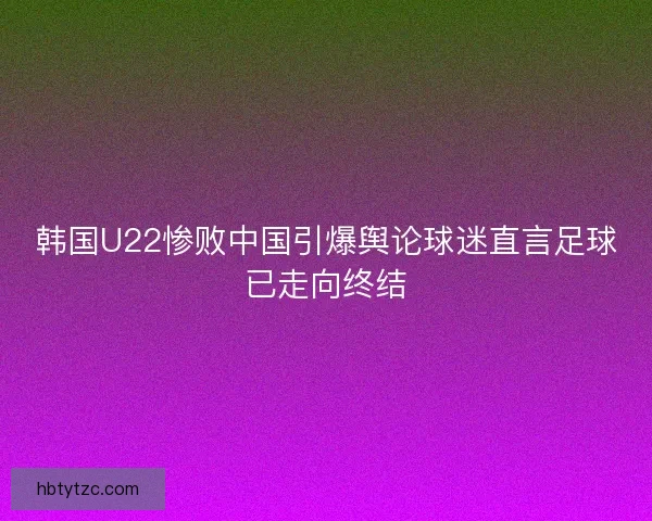 韩国U22惨败中国引爆舆论球迷直言足球已走向终结