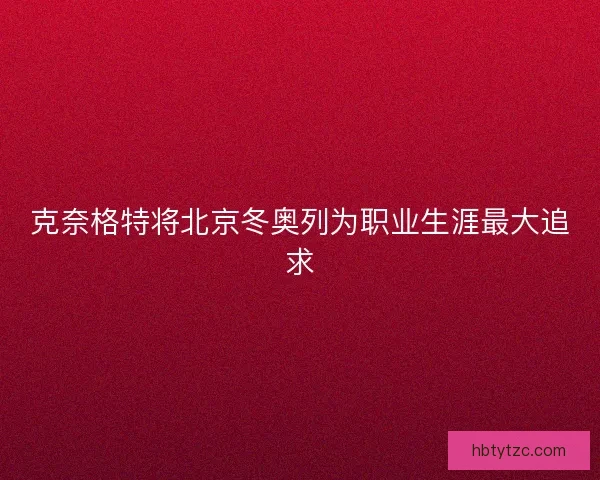 克奈格特将北京冬奥列为职业生涯最大追求