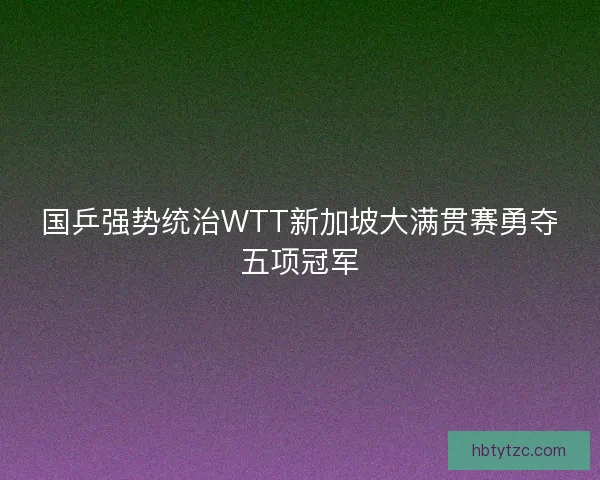 国乒强势统治WTT新加坡大满贯赛勇夺五项冠军