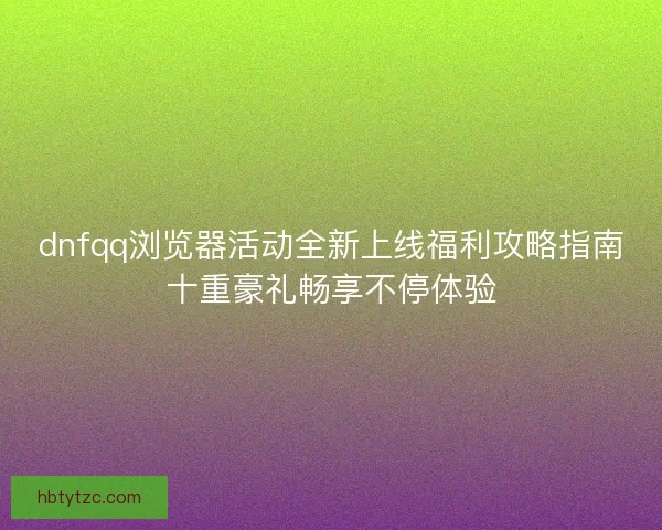 dnfqq浏览器活动全新上线福利攻略指南十重豪礼畅享不停体验