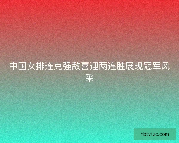 中国女排连克强敌喜迎两连胜展现冠军风采